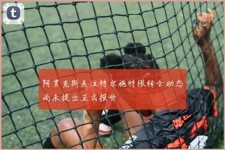 阿贾克斯关注特尔施特根转会动态尚未提出正式报价