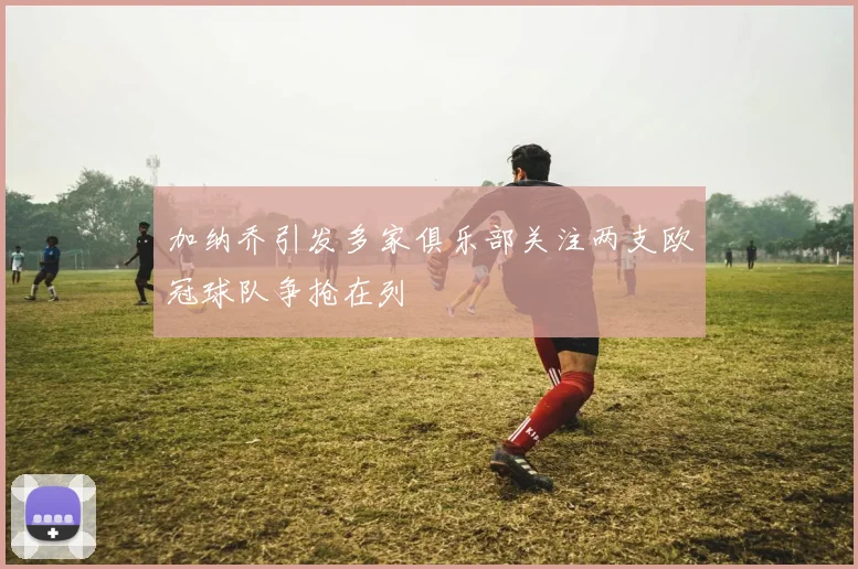 加纳乔引发多家俱乐部关注两支欧冠球队争抢在列