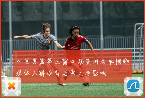 中国男篮第三窗口期集训名单揭晓媒体人解读背后意义与影响