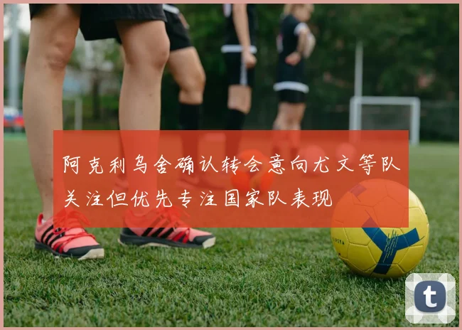 阿克利乌舍确认转会意向尤文等队关注但优先专注国家队表现