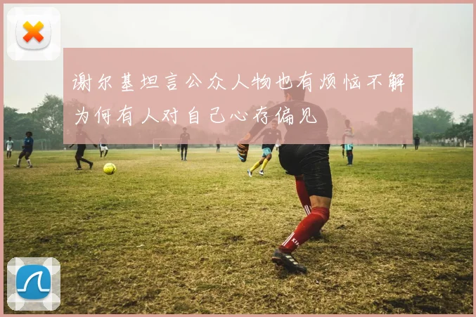 谢尔基坦言公众人物也有烦恼不解为何有人对自己心存偏见