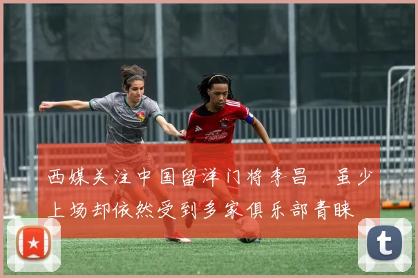 西媒关注中国留洋门将李昌祎虽少上场却依然受到多家俱乐部青睐