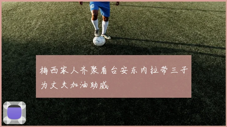 梅西家人齐聚看台安东内拉带三子为丈夫加油助威
