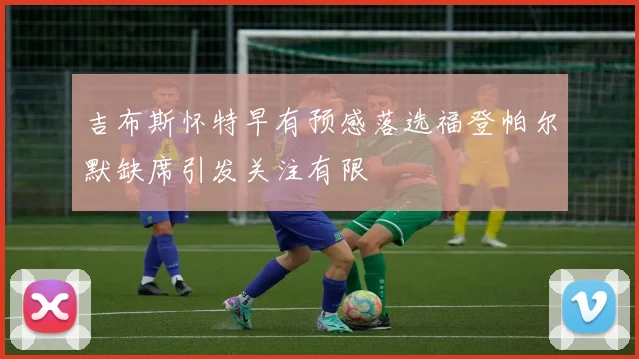 吉布斯怀特早有预感落选福登帕尔默缺席引发关注有限
