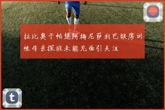 拉比奥于帕楚阿梅尼萨利巴缺席训练母亲探班未能见面引关注