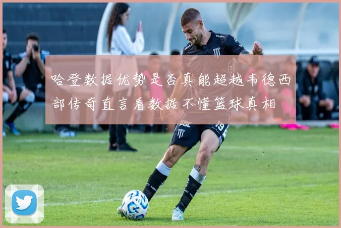 哈登数据优势是否真能超越韦德西部传奇直言看数据不懂篮球真相