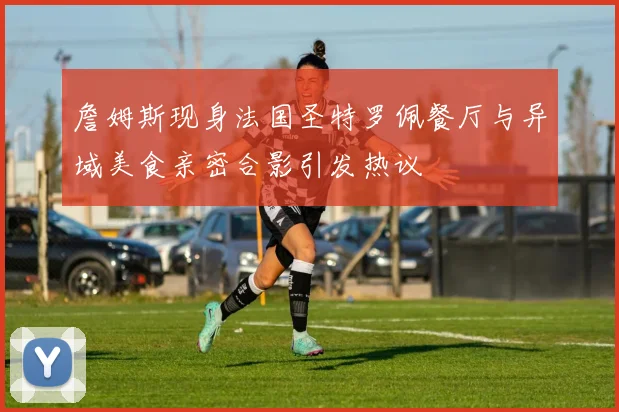 詹姆斯现身法国圣特罗佩餐厅与异域美食亲密合影引发热议