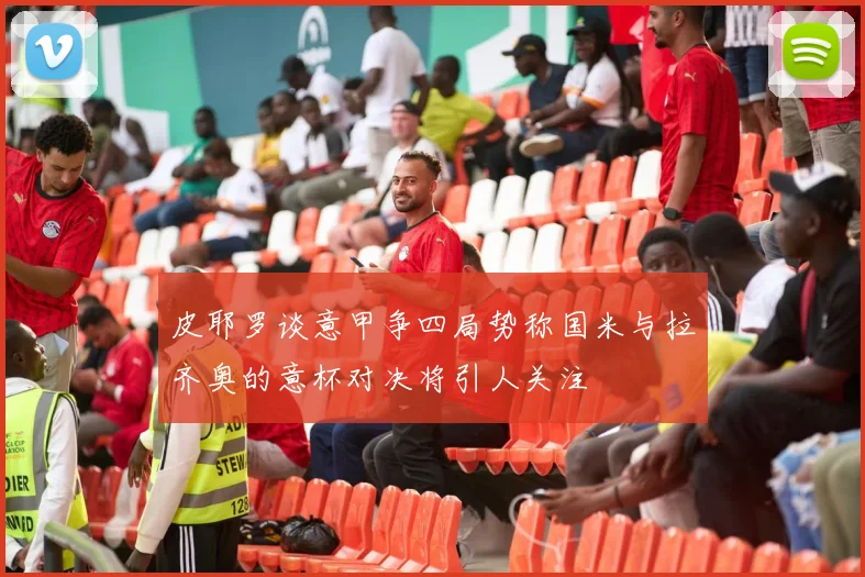 皮耶罗谈意甲争四局势称国米与拉齐奥的意杯对决将引人关注