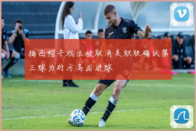梅西帽子戏法被取消美职联确认第三球为对方乌龙进球