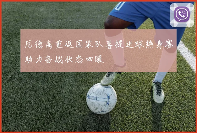 厄德高重返国家队喜提进球热身赛助力备战状态回暖