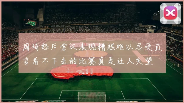 周琦怒斥索汉表现糟糕难以忍受直言看不下去的比赛真是让人失望