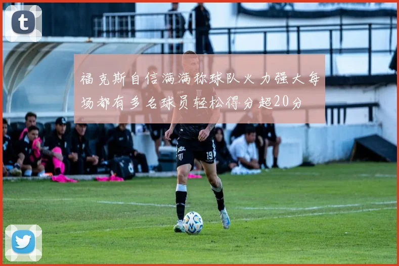 福克斯自信满满称球队火力强大每场都有多名球员轻松得分超20分