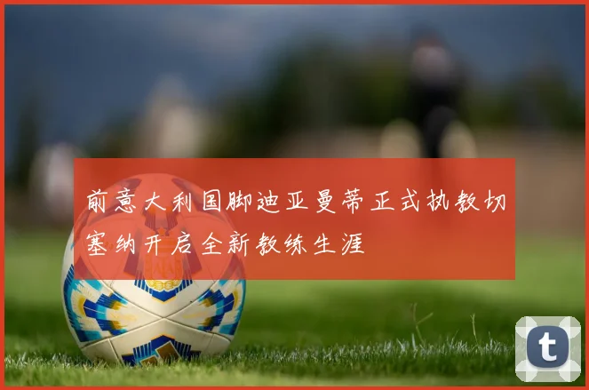前意大利国脚迪亚曼蒂正式执教切塞纳开启全新教练生涯