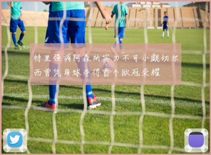 特里强调阿森纳实力不可小觑切尔西曾凭角球夺得首个欧冠荣耀