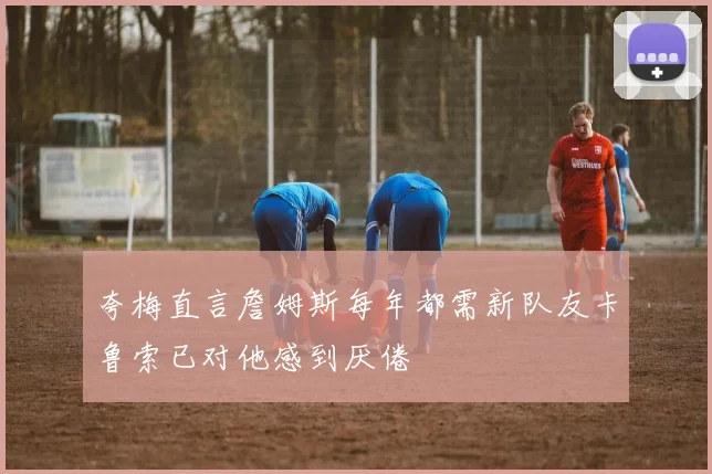 夸梅直言詹姆斯每年都需新队友卡鲁索已对他感到厌倦