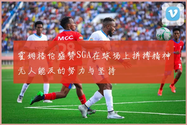 霍姆格伦盛赞SGA在球场上拼搏精神无人能及的努力与坚持