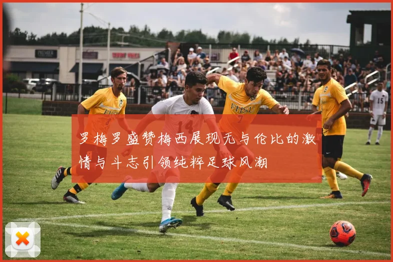 罗梅罗盛赞梅西展现无与伦比的激情与斗志引领纯粹足球风潮