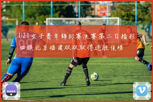 U21女子青年锦标赛决赛第二日精彩回顾北京福建双双取得连胜佳绩