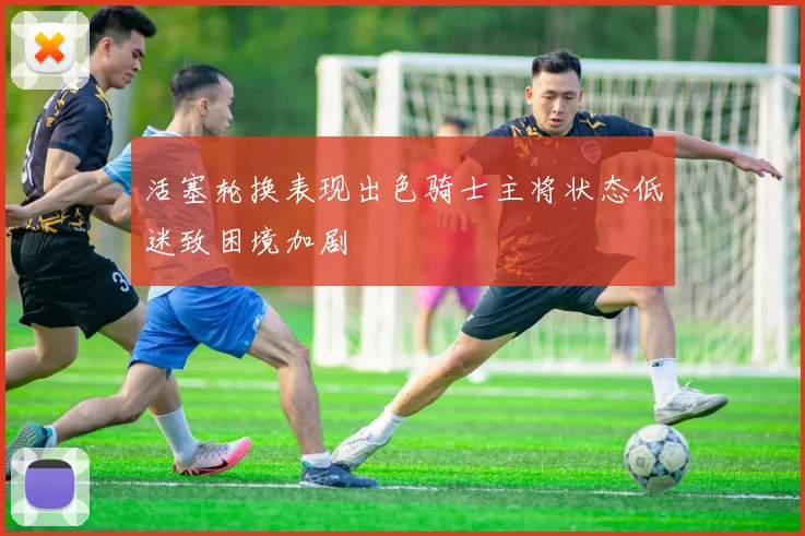 活塞轮换表现出色骑士主将状态低迷致困境加剧