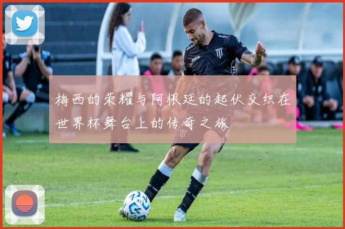 梅西的荣耀与阿根廷的起伏交织在世界杯舞台上的传奇之旅