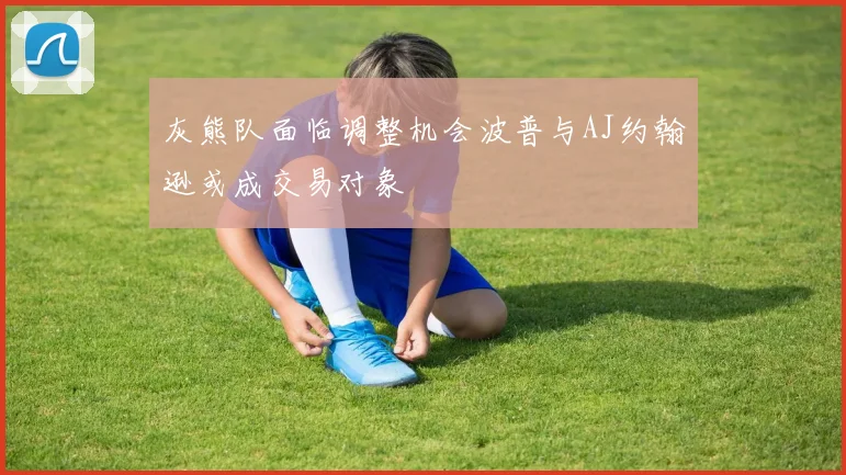 灰熊队面临调整机会波普与AJ约翰逊或成交易对象