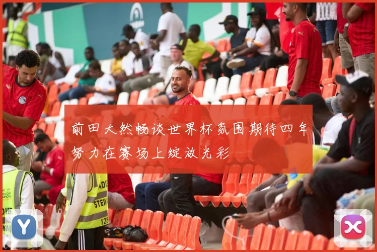 前田大然畅谈世界杯氛围期待四年努力在赛场上绽放光彩